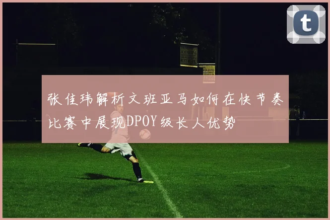 张佳玮解析文班亚马如何在快节奏比赛中展现DPOY级长人优势