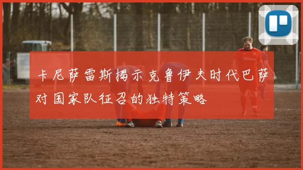 卡尼萨雷斯揭示克鲁伊夫时代巴萨对国家队征召的独特策略