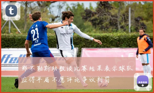 那不勒斯助教谈比赛结果表示球队应得平局不愿评论争议判罚