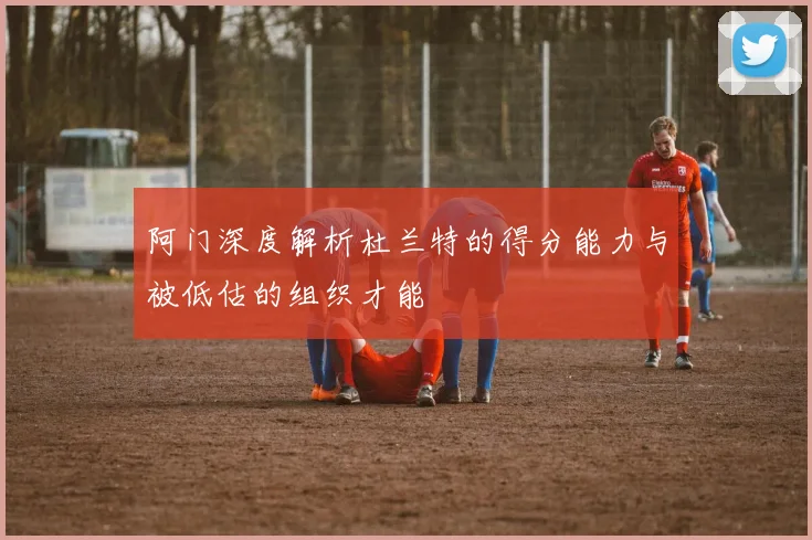 阿门深度解析杜兰特的得分能力与被低估的组织才能