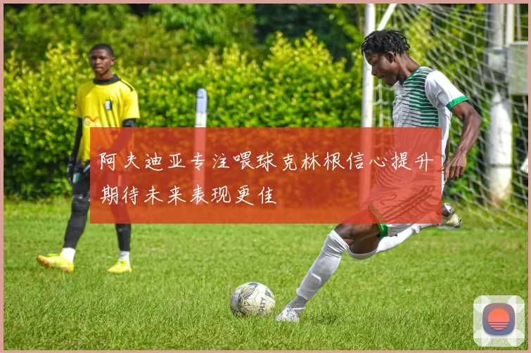 阿夫迪亚专注喂球克林根信心提升期待未来表现更佳