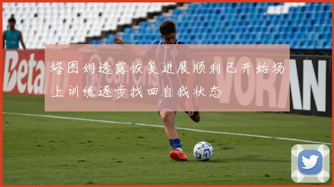 塔图姆透露恢复进展顺利已开始场上训练逐步找回自我状态
