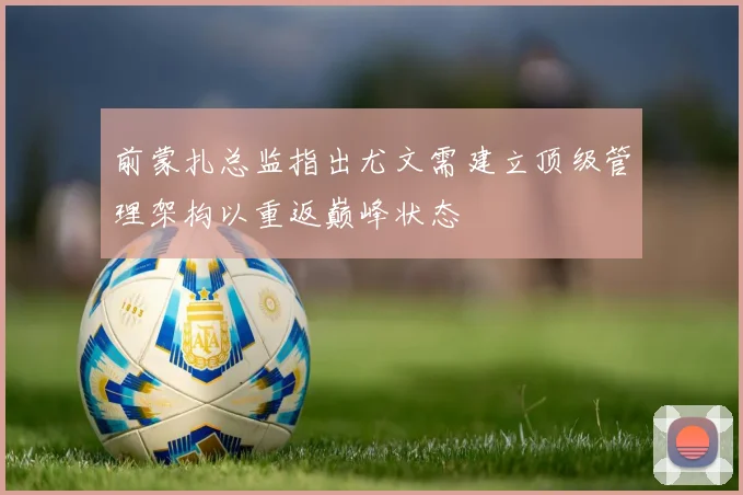前蒙扎总监指出尤文需建立顶级管理架构以重返巅峰状态