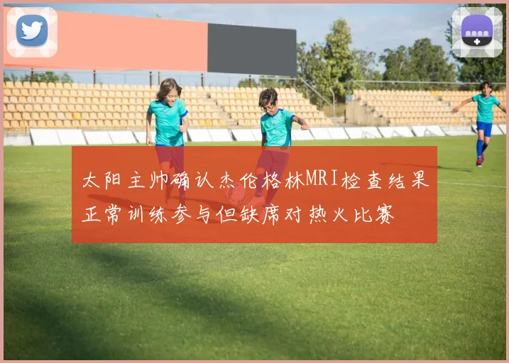 太阳主帅确认杰伦格林MRI检查结果正常训练参与但缺席对热火比赛