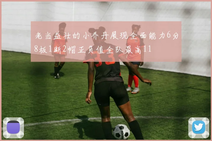老当益壮的小乔丹展现全面能力6分8板1断2帽正负值全队最高11