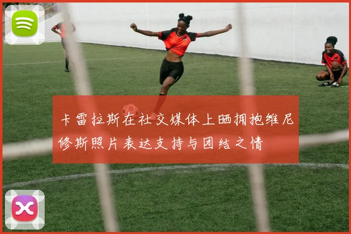 卡雷拉斯在社交媒体上晒拥抱维尼修斯照片表达支持与团结之情