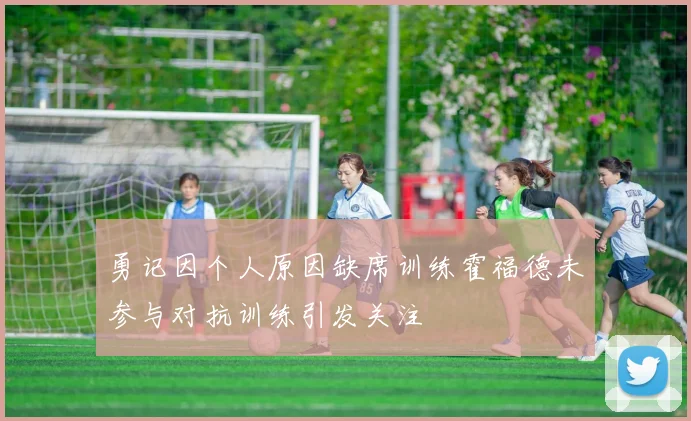 勇记因个人原因缺席训练霍福德未参与对抗训练引发关注