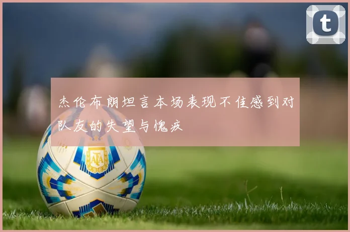杰伦布朗坦言本场表现不佳感到对队友的失望与愧疚