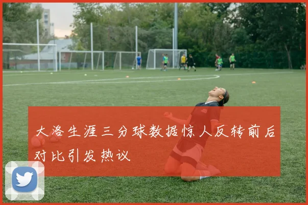 大洛生涯三分球数据惊人反转前后对比引发热议