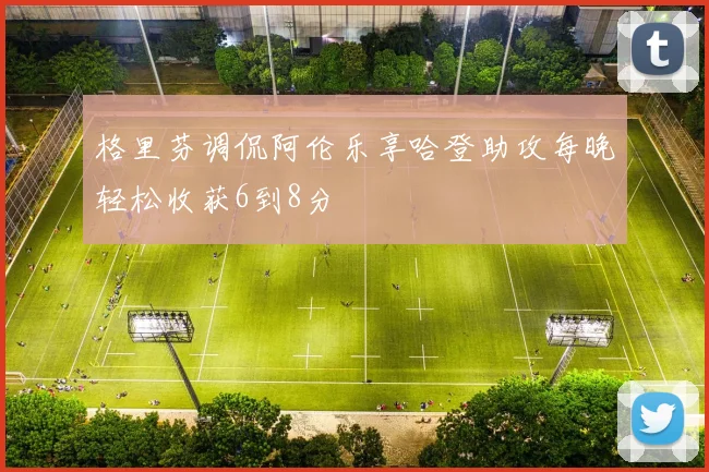 格里芬调侃阿伦乐享哈登助攻每晚轻松收获6到8分