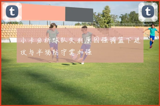 小卡分析球队失利原因强调篮下进攻与半场防守需加强