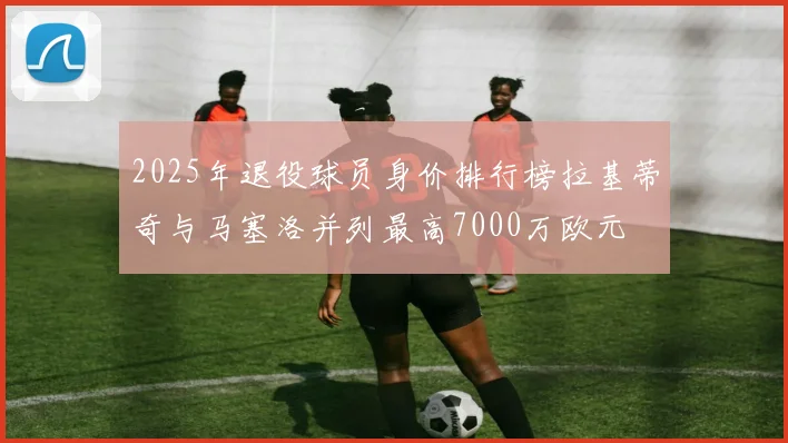 2025年退役球员身价排行榜拉基蒂奇与马塞洛并列最高7000万欧元