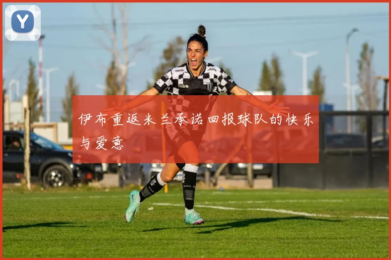 伊布重返米兰承诺回报球队的快乐与爱意