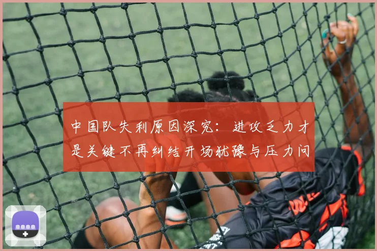 中国队失利原因深究：进攻乏力才是关键不再纠结开场犹豫与压力问题
