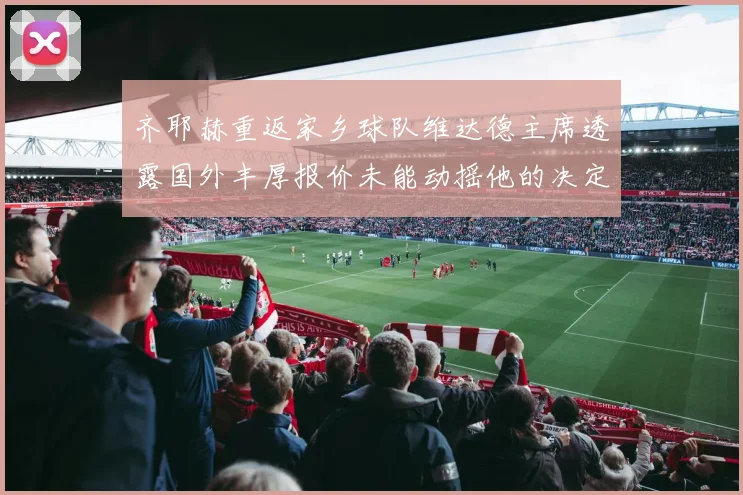 齐耶赫重返家乡球队维达德主席透露国外丰厚报价未能动摇他的决定