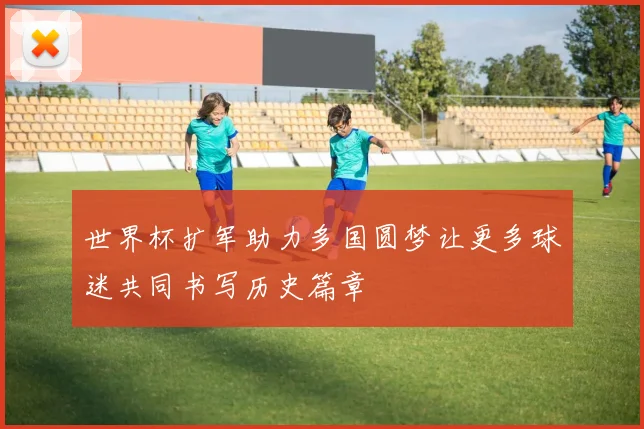 世界杯扩军助力多国圆梦让更多球迷共同书写历史篇章