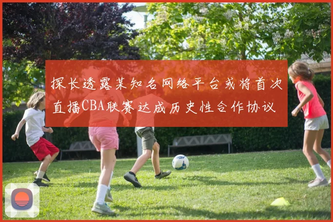 探长透露某知名网络平台或将首次直播CBA联赛达成历史性合作协议