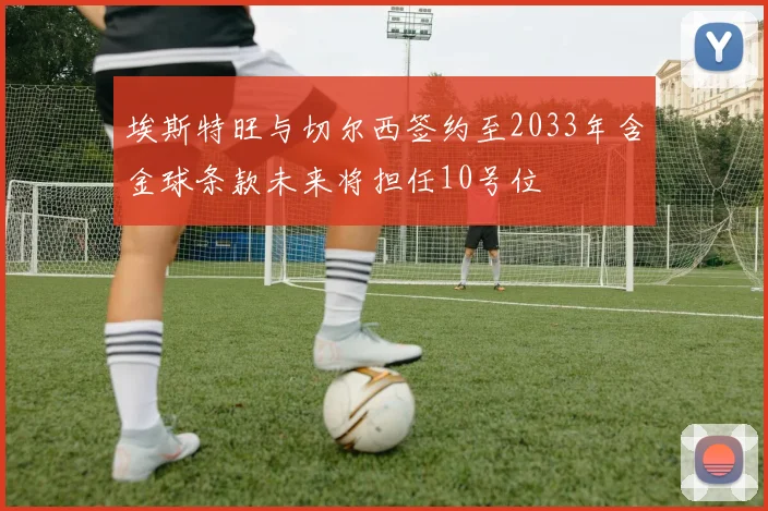 埃斯特旺与切尔西签约至2033年含金球条款未来将担任10号位