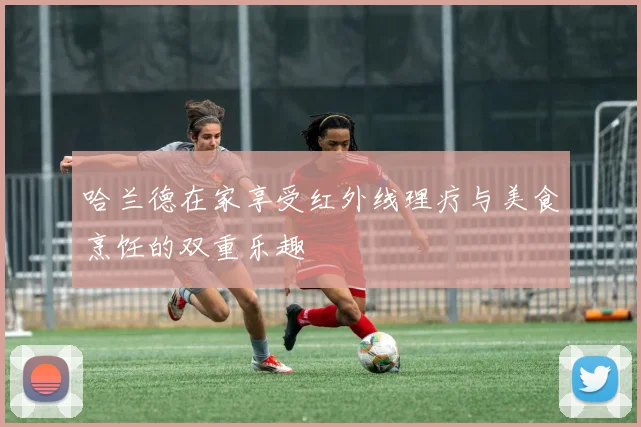 哈兰德在家享受红外线理疗与美食烹饪的双重乐趣