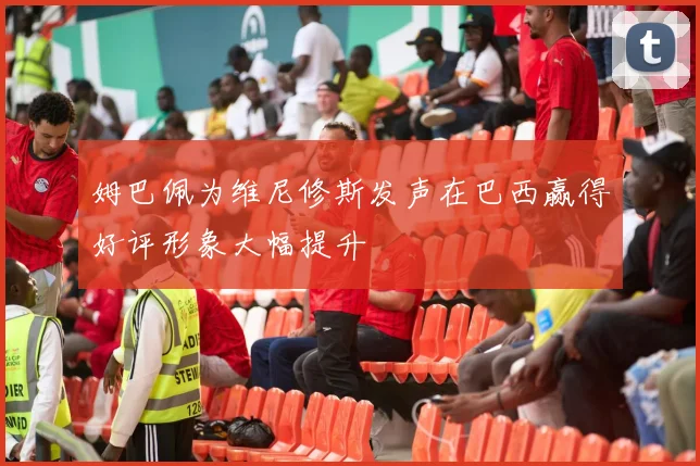 姆巴佩为维尼修斯发声在巴西赢得好评形象大幅提升