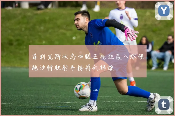 菲利克斯状态回暖五轮狂轰八球领跑沙特联射手榜再创辉煌
