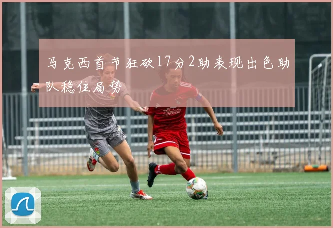 马克西首节狂砍17分2助表现出色助队稳住局势