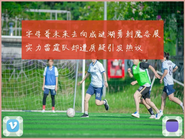 字母哥未来去向成谜湖勇刺魔各展实力雷霆队却遭质疑引发热议