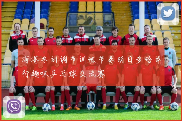 海港冬训调节训练节奏明日多哈举行趣味乒乓球交流赛