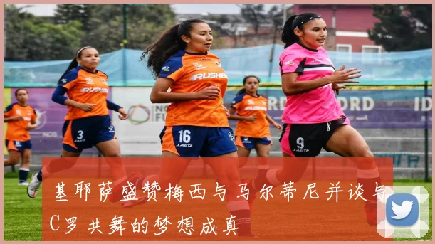 基耶萨盛赞梅西与马尔蒂尼并谈与C罗共舞的梦想成真