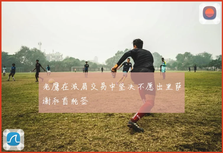老鹰在浓眉交易中坚决不愿出里萨谢和首轮签