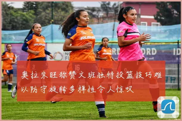 奥拉朱旺称赞文班独特投篮技巧难以防守旋转多样性令人惊叹