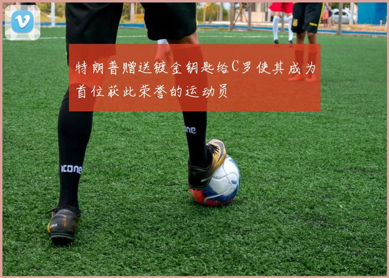 特朗普赠送镀金钥匙给C罗使其成为首位获此荣誉的运动员